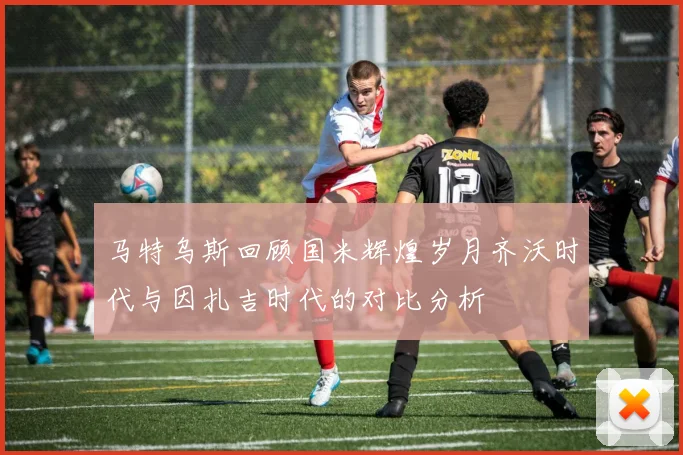 马特乌斯回顾国米辉煌岁月齐沃时代与因扎吉时代的对比分析