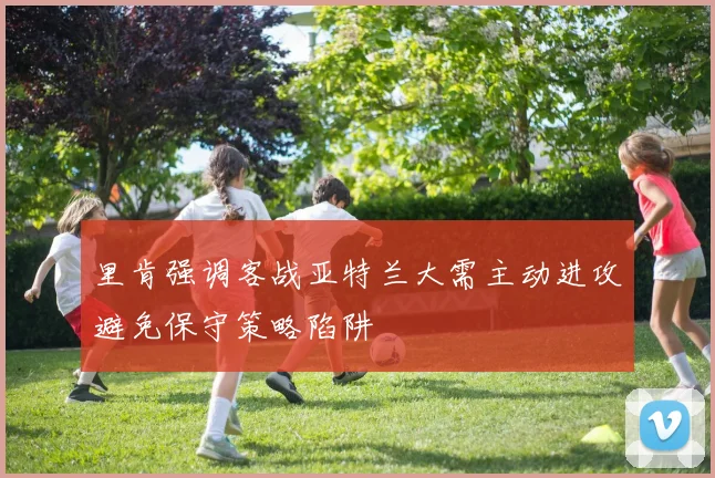 里肯强调客战亚特兰大需主动进攻避免保守策略陷阱