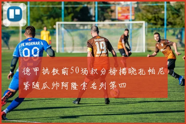 德甲执教前50场积分榜揭晓孔帕尼紧随瓜帅阿隆索名列第四
