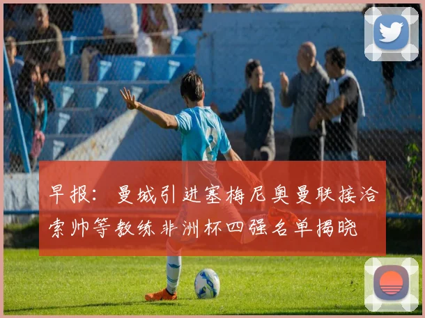 早报：曼城引进塞梅尼奥曼联接洽索帅等教练非洲杯四强名单揭晓