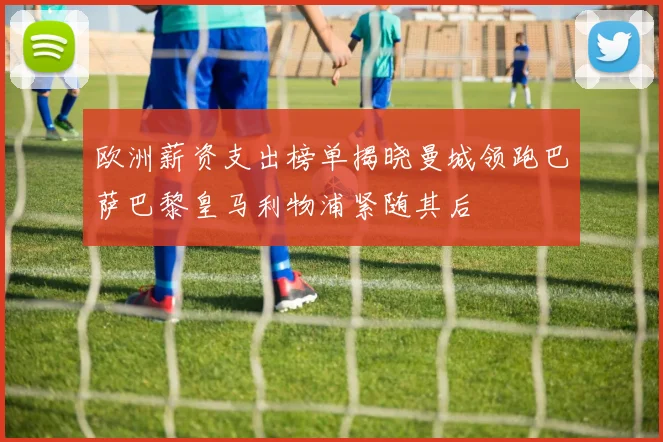 欧洲薪资支出榜单揭晓曼城领跑巴萨巴黎皇马利物浦紧随其后
