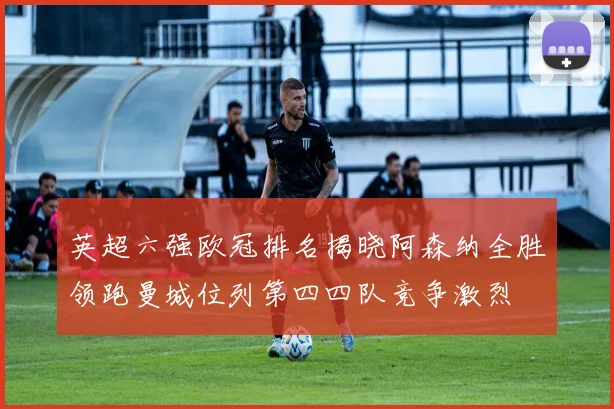 英超六强欧冠排名揭晓阿森纳全胜领跑曼城位列第四四队竞争激烈