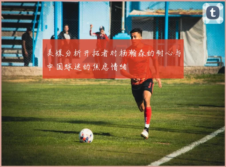 美媒分析开拓者对杨瀚森的耐心与中国球迷的焦虑情绪