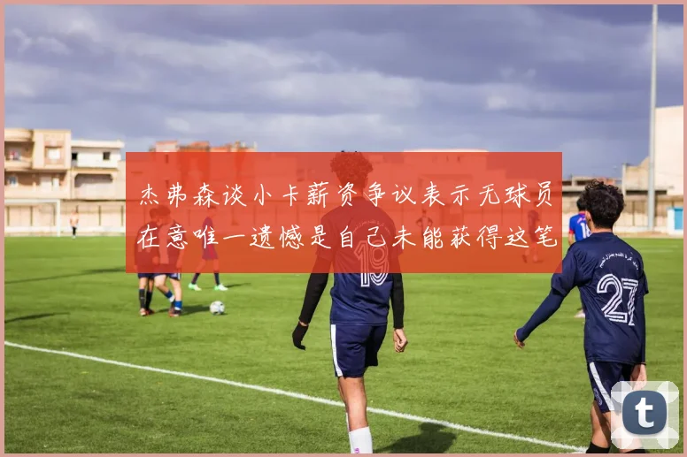 杰弗森谈小卡薪资争议表示无球员在意唯一遗憾是自己未能获得这笔钱