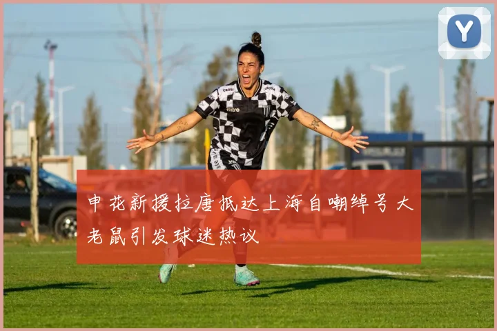 申花新援拉唐抵达上海自嘲绰号大老鼠引发球迷热议