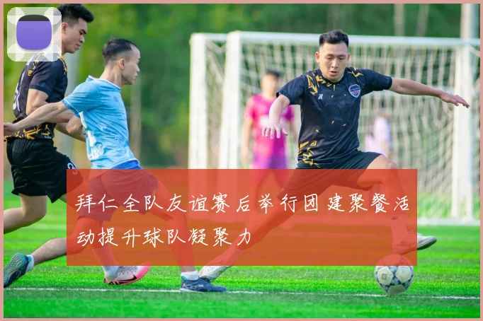 拜仁全队友谊赛后举行团建聚餐活动提升球队凝聚力