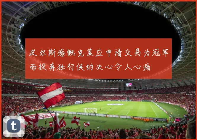皮尔斯感慨克莱应申请交易为冠军而投奔独行侠的决心令人心痛