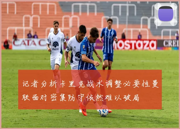 记者分析卡里克战术调整必要性曼联面对密集防守依然难以破局