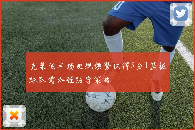 克莱伯半场犯规频繁仅得5分1篮板球队需加强防守策略