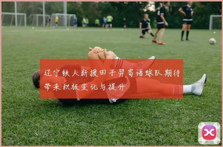 辽宁铁人新援田子羿寄语球队期待带来积极变化与提升