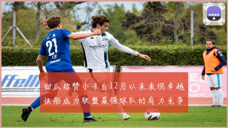甜瓜称赞小卡自12月以来表现卓越快船成为联盟最强球队的有力竞争者