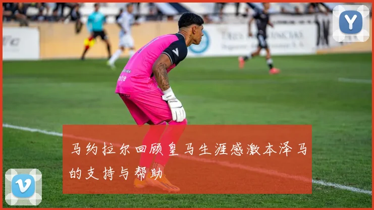 马约拉尔回顾皇马生涯感激本泽马的支持与帮助