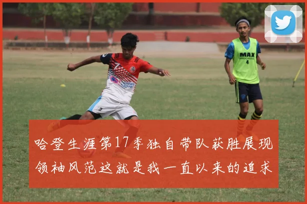 哈登生涯第17季独自带队获胜展现领袖风范这就是我一直以来的追求